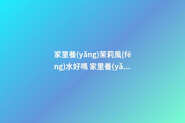 家里養(yǎng)茉莉風(fēng)水好嗎 家里養(yǎng)茉莉風(fēng)水解析